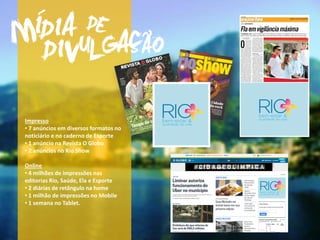 Impresso
• 7 anúncios em diversos formatos no
noticiário e no caderno de Esporte
• 1 anúncio na Revista O Globo
• 2 anúncios no Rio Show
Online
• 4 milhões de impressões nas
editorias Rio, Saúde, Ela e Esporte
• 2 diárias de retângulo na home
• 1 milhão de impressões no Mobile
• 1 semana no Tablet.
 