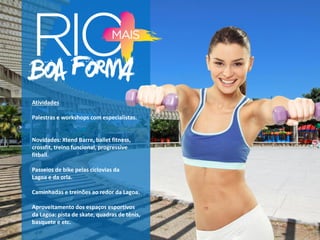 Atividades
Palestras e workshops com especialistas.
Novidades: Xtend Barre, ballet fitness,
crossfit, treino funcional, progressive
fitball.
Passeios de bike pelas ciclovias da
Lagoa e da orla.
Caminhadas e treinões ao redor da Lagoa.
Aproveitamento dos espaços esportivos
da Lagoa: pista de skate, quadras de tênis,
basquete e etc.
 