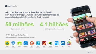 SBTTudo
Gostoso
Climatempo Guia
Nutricional
Adoro
Cinema
TecmundoZapZap
Messenger
Baixaki R7PSafe
Antivírus
Galinha
Pintadinha
A In Loco Media é a maior Rede Mobile do Brasil,
com mais de 500 apps. A única no mundo com  tecnologia de
geolocalização indoor (precisão de 1 a 2 metros).
50 milhões 4.1 bilhões
de usuários ativos de impressões mensais
100% de inventário direto
Maior transparência e controle na veiculação da mídia
 