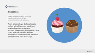 Chocolates
Imagine que a sua marca tem como meta
impactar usuários dentro de lojas
concorrentes no momento da compra.
Aqui,  a  tecnologia de  localização  
indoor  atingiria esses usuários,  
enviando  uma  mensagem
sobre  a  sua  promoção  especial  para  
o  Dia Internacional da  Mulher,  
atraindo os consumidores das  lojas  
concorrentes  para  a  sua loja.
 