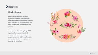 Floriculturas
Neste caso, a campanha utilizaria a
segmentação indoor com o intuito de
impactar homens que estivessem próximos
a sua floricultura. O usuário receberia um
alerta sobre a data, juntamente com um
voucher.
Já a segmentação pré-­targeting  + GPS
impactaria homens com mais de 20
anos que estivessem em escritórios e
shoppings num raio de 2 km da floricultura
com a action de abrir um mapa com o
endereço da floricultura.
 