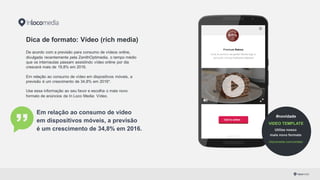 Dica de formato: Vídeo (rich media)
De acordo com a previsão para consumo de vídeos online,
divulgada recentemente pela ZenithOptimedia, o tempo médio
que os internautas passam assistindo vídeo online por dia
crescerá mais de 19,8% em 2016.
Em relação ao consumo de vídeo em dispositivos móveis,  a
previsão é um crescimento de 34,8% em 2016*.
Use essa informação ao seu favor e escolha o mais novo
formato de anúncios da In Loco Media: Vídeo.
Em relação ao consumo de vídeo
em dispositivos móveis, a previsão
é um crescimento de 34,8% em 2016.
*Fonte: PropMark
Premium Bakery -­ Melhor de SP
Você tá pertinho da gente! Então, venha logo e
aproveite nossas delícias!
Call to action
In Loco
#novidade
VIDEO TEMPLATE
Utilize nosso
mais novo formato
inlocomedia.com/contato/
 