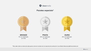 Pacotes especiais*
BRONZE
10% de reaplicação
de mídia
PRATA
20% de reaplicação
de mídia
OURO
30% de reaplicação
de mídia
*Para	
  saber	
  sobre	
  os	
  valores	
  de	
  cada	
  pacote,	
  entre	
  em	
  contato	
  com	
  um	
  executivo	
  de	
  vendas	
  da	
  In	
  Loco	
  Media:	
  faleconosco@inlocomedia.com
 