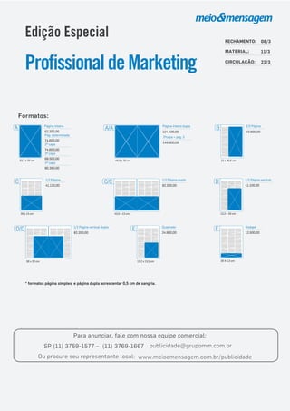 Para anunciar, fale com nossa equipe comercial:
SP (11) 3769-1577 – (11) 3769-1667 publicidade@grupomm.com.br
Ou procure seu representante local: www.meioemensagem.com.br/publicidade
* formatos página simples e página dupla acrescentar 0,5 cm de sangria.
Formatos:
A Página inteira
23,3 x 33 cm
2ª capa
74.600,00
62.200,00
3ª capa
68.500,00
4ª capa
80.390,00
Pág. determinada
74.600,00
43,5 x 13 cm
C/C 1/2 Página dupla
82.200,00
20 X 5,3 cm
F Rodapé
12.500,00
E
13,2 x 13,2 cm
24.900,00
Quadrado
13,2 x 20 cm
41.100,00
D 1/2 Página vertical
20 x 13 cm
C 1/2 Página
41.120,00
13 x 26,6 cm
49.800,00
B 2/3 Página
30 x 20 cm
D/D
82.200,00
1/2 Página vertical dupla
46,6 x 33 cm
A/A Página inteira dupla
124.400,00
2ªcapa + pág. 3
149.300,00
Edição Especial
ProfissionaldeMarketing
FECHAMENTO: 08/3
MATERIAL: 11/3
CIRCULAÇÃO: 21/3
 