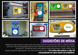 Sabemos que durante a execução das obras (aproximadamente1mês) os artistas estarão
em foco, terá uma grande procura da mídia para entrevistas em TVs, jornais, sites, redes
sociais etc. Pensando nisso, para gerar mídia espontânea, nada melhor que
desenvolvermos aplicações da marca em alguns ítens.
 