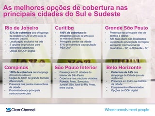 As melhores opções de cobertura nas
principais cidades do Sul e Sudeste
Rio de Janeiro
- 53% de cobertura dos shoppings
da cidade (circuito de 200 faces de
mobiliário urbano)
- Localização exclusiva na orla
- 5 opções de produtos para
diferentes coberturas
- Opção de OOH Digital
Grande São Paulo
- Presença nas principais vias de
acesso a capital
- Alto fluxo diário nas localidades
- Localização privilegiada do trajeto
aeroporto Internacional de
Guarulhos – SP e Alphaville - SP
Curitiba
- 100% de cobertura de
shoppings (circuito de 200 faces
de mobiliário urbano)
- Principais pontos da cidade
- 87% de cobertura da população
PEA DIA*
Belo Horizonte
- Cobertura de 74% dos
shoppings da Cidade (circuito
de Bancas)
- Presença em todos os distritos
da cidade
- Equipamentos diferenciados
- Opções de OOH digital
Campinas
- 100% de cobertura de shoppings
(Circuito de outdoors)
- Opção de OOH de grande formato
diferenciada.
- Presença nos pontos mais nobres
da cidade
- Proximidade aos principais
centros comerciais
São Paulo Interior
- Presença em 21 cidades do
Interior de São Paulo
- Cobertura das principais cidades:
Ribeirão Preto, Sorocaba,
Jundiaí, São José do Rio Preto,
entre outras.
 