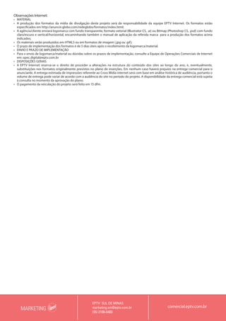 MARKETING
EPTV SUL DE MINAS
marketing.sm@eptv.com.br
(35) 2106-6483
comercial.eptv.com.br
Observações Internet:
•	 MATERIAL
•	 A produção dos formatos da mídia de divulgação deste projeto será de responsabilidade da equipe EPTV Internet. Os formatos estão
especificados em http://anuncie.globo.com/redeglobo/formatos/index.html;
•	 A agência/cliente enviará logomarca com fundo transparente, formato vetorial (Illustrator CS, .ai) ou Bitmap (Photoshop CS, .psd) com fundo
claro/escuro e vertical/horizontal, encaminhando também o manual de aplicação da referida marca para a produção dos formatos acima
indicados;
•	 Os materiais serão produzidos em HTML5 ou em formatos de imagem (.jpg ou .gif);
•	 O prazo de implementação dos formatos é de 5 dias úteis após o recebimento da logomarca/material.
•	 ENVIO E PRAZO DE IMPLEMENTAÇÃO
•	 Para o envio de logomarca/material ou dúvidas sobre os prazos de implementação, consulte a Equipe de Operações Comerciais de Internet
em: opec.digital@eptv.com.br
•	 DISPOSIÇÕES GERAIS
•	 A EPTV Internet reserva-se o direito de proceder a alterações na estrutura do conteúdo dos sites ao longo do ano, e, eventualmente,
substituições nos formatos originalmente previstos no plano de inserções. Em nenhum caso haverá prejuízo na entrega comercial para o
anunciante. A entrega estimada de impressões referente ao Cross Mídia internet será com base em análise histórica de audiência, portanto o
volume de entrega pode variar de acordo com a audiência do site no período do projeto. A disponibilidade da entrega comercial está sujeita
à consulta no momento da aprovação do plano;
•	 O pagamento da veiculação do projeto será feito em 15 dfm.
 