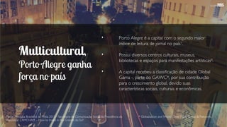 Multicultural,
Porto Alegre ganha
força no país
‣ Porto Alegre é a capital com o segundo maior
índice de leitura de jornal no país¹.
‣ Possui diversos centros culturais, museus,
bibliotecas e espaços para manifestações artísticas².
‣ A capital recebeu a classificação de cidade Global
Gama -, parte do GAWC*, por sua contribuição
para o crescimento global, devido suas
características sociais, culturais e econômicas.
Fonte: Pesquisa Brasileira de Mídia 2015 - Secretaria de Comunicação Social da Presidência da
República¹ | AMCHAM – How to Invest in Rio Grande do Sul².
* Globalization and World Cities Study Group & Network.
 