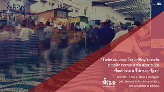 Todos os anos, Porto Alegre recebe
o maior evento a céu aberto das
Américas: a Feira do Livro.
Durante 17 dias,a cidade é contagiada
pelo seu espírito literário e artístico,
que atrai todos os públicos.
 