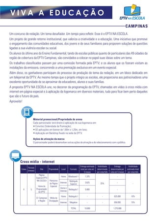 CAMPINAS
V I V A A E D U C A Ç Ã O
Um concurso de redação. Um tema desafiador. Um tempo para refletir. Esse é o EPTV NA ESCOLA.
Um projeto de grande retorno institucional, que valoriza a criatividade e a educação. Uma iniciativa que promove
o engajamento das comunidades educativas, dos jovens e de seus familiares para proporem soluções de questões
ligadas a sua vivência escolar ou social.
Os alunos do último ano do Ensino Fundamental, tando de escolas públicas quanto de particulares das 49 cidades da
região de cobertura da EPTV Campinas, são convidados a colocar no papel suas ideias sobre um tema.
Os trabalhos classificados passam por uma comissão formada pela EPTV, e os alunos que os fizeram visitam as
instalações da emissora, concorrendo a uma premiação exclusiva em um evento especial.
Além disso, os ganhadores participam do processo de produção do tema da redação, em um bloco dedicado em
um telejornal da EPTV. Ao mesmo tempo que o projeto integra as escolas, ele proporciona aos patrocinadores uma
excelente oportunidade de se aproximar de educadores, alunos e suas famílias.
A proposta EPTV NA ESCOLA une, no decorrer da programação da EPTV, chamadas em vídeo à cross mídia com
internet em página especial e à aplicação da logomarca em diversos materiais, tudo para ficar bem perto daqueles
que são o futuro do país.
Aproveite!
Material promocional/Propriedade de arena
Cada patrocinador terá direito à aplicação de sua logomarca em:
• Convites (Solenidade de Premiação);
• 02 aplicações em banner de 1,80m x 1,20m, em lona;
• Aplicação em Backdrop fixado na sede da EPTV.
Ações de ativação da marca
O patrocinador poderá desenvolver outras ações de ativação e de relacionamento com o público.
Cross mídia - internet
Cotas
Período
(meses)
Site Propriedade Local Formato
Entrega estimada
total por cota em
5 meses
Visibilidade
determinada
por cota/mês
Entrega
determinada por
cota em 5 meses
Visibilidade
estimada total
por cota/mês
4 5
Página
Especial EPTV
NA ESCOLA
Home de
Programação
da EPTV 
Patrocínio
da Página
Especial
Home Maxiboard 1 1.375
25%
-
-Internas
Retângulo
Superior
3.625 -
Home e
Internas
Retângulo 1 5.000 -
G1 Campinas
e Região
Mídia de
Divulgação
Home Retângulo 1 - - 625.000 10%
Internas Megabox - - 650.000 15%
TOTAL 10.000 1.275.000
 