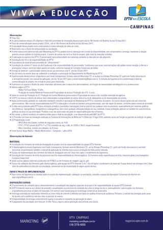 CAMPINAS
V I V A A E D U C A Ç Ã O
Observações
• Preço fixo;
• Os patrocinadores atuais (JFL Alarmes e Ypê) têm prioridade de renovação desse projeto até às 16h (horário de Brasília) do dia 31/mar/2017;
• Prazo de comercialização desse projeto LOCAL: até às 16h (horário de Brasília) do dia 26/maio/2017 ;
• A veiculação desse projeto está condicionada à comercialização de todas as cotas;
• Reservamo-nos o direito de exclusividade na veiculação;
• A mídia básica será administrada pelo Marketing da EPTV e poderá ocorrer alteração em virtude da disponibilidade, sem comprometer a entrega, mantendo a relação
previsto versus exibido no total do projeto. O acerto de contas dar-se-á no final do projeto, pelo total de inserções exibidas;
• A realização do evento é da EPTV. O patrocinador terá exclusividade dos materiais somente no mercado por ele adquirido;
• A produção dos VTs é de responsabilidade da EPTV;
• A assinatura do material será precedida de “oferecimento”;
• A produção da vinheta 5” (texto de até 8 palavras) é de responsabilidade do patrocinador. Lembramos que essas caracterizações não podem conter menção a ofertas e
promoções/ preços, tanto em vídeo quanto em áudio, conforme manual de Formatos Comerciais da Globo;
• Entrega do material: o patrocinador deverá enviar sua assinatura com 5’’ até dia 23/jun/2017;
• Uso da marca do evento deve ser submetido à avaliação e autorização do Departamento de Marketing da EPTV;
• O patrocinador deverá enviar a logomarca com fundo transparente, formato vetorial (Illustrator CS .ai ou.eps) ou bitmap (Photoshop CS .psd) com fundo claro/escuro
e vertical/horizontal, com manual de aplicação, até dia 16/jun/2017 para o email marketing@eptv.com.br. A inclusão da logomarca fica condicionada à data da
comercialização do projeto, em virtude do prazo para impressão;
• A emissora se reserva o direito de exibir chamadas adicionais sem a marca dos patrocinadores, em função de necessidades estratégicas e/ou promocionais;
• Valores pagos à EPTV:
- Mídia TV/Cross Mídia: 15 dfm;
- Produção do evento/Material Promocional/Propriedade de arena e Produção dos VTs: à vista;
• Sobre os custos de Produção do VT, Produção do Evento/Material promocional e Propriedade de arena e não incidirão comissão de agência;
• A EPTV se reserva o direito de alterar itens relacionados a propriedades de arena, data e/ou local, adequando-os às necessidades do evento;
• Ações promocionais poderão ser realizadas mediante consulta e aprovação do Marketing da EPTV e o promotor do evento. Os custos dessas ações são por conta dos
patrocinadores. Não será de responsabilidade da EPTV a colocação e retirada de banners extra promocionais, que não sejam do evento, conforme plano comercial acordado;
• O vídeo será produzido pela EPTV para utilização privada e é proibida a reprodução total ou parcial, por qualquer meio ou processo, especialmente por sistemas gráficos,
microfílmicos, reprográficos, fonográficos e videográficos, bem como qualquer alteração/edição em seu conteúdo. Essas proibições aplicam-se também às características
gráficas da obra e à sua editoração. Proibido o uso não autorizado sob pena de responsabilização dos infratores;
• Pós-venda: o cliente receberá um relatório/vídeo após o final da veiculação, a ser desenvolvido pelo MKT da EPTV;
• (1) Previsão com base na simulação realizada no Sistema de Informações de Mídia da TV Globo dia 17/ago/2016, podendo variar em função do período de exibição do plano;
• (2) Programação Local:
-- BPLO (Bom dia Cidade), exibido de segunda a sexta, às 7h10
-- PTV1 / PTV2 (Jornal da EPTV 1ª e 2ª Ed.) exibidos de seg. a sáb, às 12h05 e 19h15, respectivamente
-- Mais Caminhos, exibido aos sábados, às 8 horas.
• Fonte:Kantar Ibope Media – Media Workstation – Campinas – julho/2016.
Observações de Internet:
MATERIAL
• A produção dos formatos da mídia de divulgação do projeto será de responsabilidade da equipe EPTV Internet.
• O cliente/agência enviará logomarca com fundo transparente, formato vetorial (Illustrator CS, .ai) ou Bitmap (Photoshop CS, .psd) com fundo claro/escuro e vertical/
horizontal, encaminhando também o manual de aplicação da referida marca para a produção da mídia acima indicada.
• O prazo de implementação dos formatos da mídia de divulgação será de 5 dias úteis após o recebimento da logomarca.
• A produção dos formatos de mídia de patrocínio será de responsabilidade do cliente/agência. Os formatos estão especificados em http://anuncie.globo.com/redeglobo/
formatos/index.html
• Serão aceitos apenas materiais produzidos em HTML5 ou em formatos de imagem (.jpg ou .gif).
• O prazo de validação dos formatos pelo cliente/agência, pela equipe da EPTV Internet, é de 1 dia útil após o recebimento do material. A peça deverá ser entregue com 3 dias
úteis de antecedência à data de sua veiculação, prevenindo-se da necessidade de algum ajuste técnico.
ENVIO E PRAZO DE IMPLEMENTAÇÃO
• Para o envio da logomarca ou dúvidas sobre os prazos de implementação, validação ou veiculação, consulte a equipe de Operações Comerciais de Internet em:
opec.digital@eptv.com.br
DISPOSIÇÕES GERAIS
• O fornecimento de conteúdo para o desenvolvimento e atualização das páginas especiais do projeto é de responsabilidade da equipe EPTV Internet.
• A EPTV Internet reserva-se o direito de proceder a atualizações na estrutura do conteúdo dos sites ao longo do ano e, eventualmente, substituições nos formatos
originalmente previstos no plano de inserções. Em nenhum caso haverá prejuízo na entrega comercial ao anunciante.
• A entrega estimada de impressões referente ao cross mídia de internet é definida com base em análise histórica de audiência. Portanto, o volume das entregas pode variar
de acordo com a audiência real dos sites no período do evento.
• A disponibilidade da entrega comercial está sujeita à consulta no momento da aprovação do plano.
• O pagamento da veiculação será feito em 15 dfm. Para o registro desta prestação será emitida uma fatura.
MARKETING negocios.eptv.com.br
EPTV CAMPINAS
marketing.cam@eptv.com.br
(19) 3776-6555
 