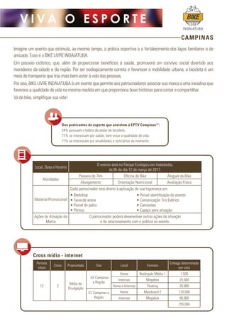 CAMPINAS
V I V A O E S P O R T E
INDAIATUBA
Imagine um evento que estimula, ao mesmo tempo, a prática esportiva e o fortalecimento dos laços familiares e de
amizade. Esse é o BIKE LIVRE INDAIATUBA. 
Um passeio ciclístico, que, além de proporcionar benefícios à saúde, promoverá um convívio social divertido aos
moradores da cidade e da região. Por ser ecologicamente correta e favorecer a mobilidade urbana, a bicicleta é um
meio de transporte que traz mais bem-estar à vida das pessoas.
Por isso, BIKE LIVRE INDAIATUBA é um evento que permite aos patrocinadores associar sua marca a uma iniciativa que
favorece a qualidade de vida na mesma medida em que proporciona boas histórias para contar e compartilhar.
Vá de bike, simplifique sua vida!
Local, Data e Horário
O evento será no Parque Ecológico em Indaiatuba,
às 8h do dia 12 de março de 2017.
Atividades
Passeio de 7km Oficina de Bike Aluguel de Bike
Alongamento Orientação Nutricional Avaliação Física
Material Promocional
Cada patrocinador terá direito à aplicação de sua logomarca em:
• Backdrop
• Faixa de arena
• Painel do palco
• Pórtico
• Painel identificação do evento
• Comunicação Trio Elétrico
• Camisetas
• Espaço para ativação
Ações de Ativação da
Marca
O patrocinador poderá desenvolver outras ações de ativação
e de relacionamento com o público no evento.
Dos praticantes do esporte que assistem à EPTV Campinas(1)
:
24% possuem o hábito de andar de bicicleta.
77% se interessam por saúde, bem-estar e qualidade de vida.
71% se interessam por atualidades e noticiários do momento.
Período
(dias)
Cotas Propriedade Site Local Formato
Entrega determinada
por cota
12 2
Mídia de
Divulgação
GE Campinas
e Região
Home Retângulo Médio 1 1.500
Internas Megabox 25.500
Home e Internas Floating 28.000
G1 Campinas e
Região
Home Maxiboard 2 120.000
Internas Megabox 80.000
255.000
Cross mídia - internet
 