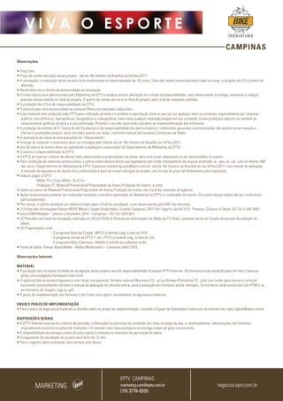 CAMPINAS
V I V A O E S P O R T E
INDAIATUBA
Observações
• Preço fixo;
• Prazo de comercialização desse projeto: até às 16h (horário de Brasília) do 03/fev/2017;
• A veiculação e realização desse projeto está condicionada à comercialização de 02 cotas. Caso não sejam comercializadas todas as cotas, a duração dos VTs poderá ser
alterada;
• Reservamo-nos o direito de exclusividade na veiculação;
• A mídia básica será administrada pelo Marketing da EPTV e poderá ocorrer alteração em virtude da disponibilidade, sem comprometer a entrega, mantendo a relação
previsto versus exibido no total do projeto. O acerto de contas dar-se-á no final do projeto, pelo total de inserções exibidas;
• A produção dos VTs é de responsabilidade da EPTV;
• O patrocinador terá exclusividade do material (filme) nos mercados adquiridos;
• Esse material será produzido pela EPTV para utilização privada e é proibida a reprodução total ou parcial, por qualquer meio ou processo, especialmente por sistemas
gráficos, microfílmicos, reprográficos, fonográficos e videográficos, bem como qualquer alteração/edição em seu conteúdo. Essas proibições aplicam-se também às
características gráficas da obra e à sua editoração. Proibido o uso não autorizado sob pena de responsabilização dos infratores;
• A produção da vinheta de 5” (texto de até 8 palavras) é de responsabilidade dos patrocinadores. Lembramos que essas caracterizações não podem conter menção a
ofertas e promoções/preços, tanto em vídeo quanto em áudio, conforme manual de Formatos Comerciais da Globo;
• A assinatura do material será precedida de “oferecimento”;
• Entrega do material: a assinatura deve ser entregue pelo cliente até às 16h (horário de Brasília) do 10/fev/2017;
• Uso da marca do evento deve ser submetido à avaliação e autorização do Departamento de Marketing da EPTV;
• O evento é responsabilidade da EPTV;
• A EPTV se reserva o direito de alterar itens relacionados a propriedades de arena, data e/ou local, adequando-os às necessidades do evento;
• Para confecção de materiais promocionais, o patrocinador deverá enviar sua logomarca com fundo transparente em arquivo extensão .ai, .eps, ou .cdr, com no mínimo 300
dpi, para o Departamento de Marketing da EPTV Campinas (marketing.cam@eptv.com.br), até às 16h (horário de Brasília) do dia 10/fev/2017, com manual de aplicação.
A inclusão da logomarca do cliente fica condicionada à data da comercialização do projeto, em virtude do prazo de fechamento para impressão;
• Valores pagos à EPTV:
	 - Mídia TV e Cross Mídia: 15 d.f.m.;
	 - Produção VT, Material Promocional/Propriedade de Arena/Produção do Evento: à vista;
• Sobre os custos de Material Promocional/Propriedade de Arena/Produção do Evento não incidirão comissão de agência;
• Ações promocionais poderão ser realizadas mediante consulta e aprovação do Marketing da EPTV e o realizador do evento. Os custos dessas ações são por conta do(s)
patrocinador(es);
• Pós-venda: o cliente receberá um relatório/vídeo após o final da veiculação, a ser desenvolvido pelo MKT da emissora;
• (1) Fonte das informações:Kantar IBOPE Media | Target Group Index | Grande Campinas | BrY17w1 (Ago15-Jan16) V1.0 - Pessoas | Choices 4 | Base: AS 13+ (1.841.000)
• Ipsos EGM Marplan – Janeiro a Dezembro 2014 – Campinas – AS 13+ (926.901)
• (2) Previsão com base na simulação realizada em 26/jul/2016 no Sistema de Informações de Mídia da TV Globo, podendo variar em função do período de exibição do
plano;
• (3) Programação Local :
		 - O programa Bom dia Cidade (BPLO) é exibido (seg. à sex) às 7h10;
		 - O programa Jornal da EPTV 1º ed. ( PTV1) é exibido (seg. à sab) às 12h;
		 - O programa Mais Caminhos (MAIS) é exibido aos sábados às 8h;
• Fonte de dados: Kantar Ibope Media - Media Workstation – Campinas julho/2016.
Observações Internet:
MATERIAL
• A produção dos formatos da mídia de divulgação deste projeto será de responsabilidade da equipe EPTV Internet. Os formatos estão especificados em http://anuncie.
globo.com/redeglobo/formatos/index.html
• A agência/cliente enviará logomarca com fundo transparente, formato vetorial (Illustrator CS, .ai) ou Bitmap (Photoshop CS, .psd) com fundo claro/escuro e vertical/
horizontal, encaminhando também o manual de aplicação da referida marca para a produção dos formatos acima indicados. Os formatos serão produzidos em HTML5 ou
em formatos de imagem (.jpg ou .gif).
• O prazo de implementação dos formatos é de 5 dias úteis após o recebimento da logomarca/material.
ENVIO E PRAZO DE IMPLEMENTAÇÃO
• Para o envio de logomarca/material ou dúvidas sobre os prazos de implementação, consulte a Equipe de Operações Comerciais de Internet em: opec.digital@eptv.com.br
DISPOSIÇÕES GERAIS
• A EPTV Internet reserva-se o direito de proceder a alterações na estrutura do conteúdo dos sites ao longo do ano, e, eventualmente, substituições nos formatos
originalmente previstos no plano de inserções. Em nenhum caso haverá prejuízo na entrega comercial para o anunciante.
• A disponibilidade da entrega comercial está sujeita à consulta no momento da aprovação do plano.
• O pagamento da veiculação do projeto será feito em 15 dfm.
• Para o registro desta prestação será emitida uma fatura.
MARKETING
EPTV CAMPINAS
marketing.cam@eptv.com.br
(19) 3776-6555
negocios.eptv.com.br
 
