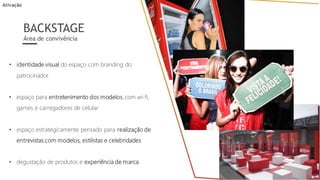 • identidade visual do espaço com branding do
patrocinador
• espaço para entretenimento dos modelos, com wi-fi,
games e carregadores de celular
• espaço estrategicamente pensado para realização de
entrevistas com modelos, estilistas e celebridades
• degustação de produtos e experiência de marca
BACKSTAGE
Área de convivência
Ativação
 
