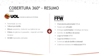 COBERTURA 360º - RESUMO
• Chancela de patrocinador Oficial
• Espaço para ativação
• Entregas customizadas / estratégia da marca
• Convites de desfiles e de acesso
• Logo no hotsite SPFW
• Logo na vinheta do evento
• Comercial sala de desfile e videowall
• Cobertura exclusiva de mídia social SPFW
+
• Transmissão ao vivo
• 1 álbum por desfile
• Álbuns: acessórios, moda de rua, beleza da rua
• Vídeos: do glamour à passarela + especial com Mari
Zendron
• 50 MM impressões estimadas
Extensão da cobertura em UOL Moda
 