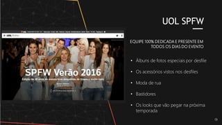 EQUIPE 100% DEDICADA E PRESENTE EM
TODOS OS DIAS DO EVENTO
UOL SPFW
• Álbuns de fotos especiais por desfile
• Os acessórios vistos nos desfiles
• Moda de rua
• Bastidores
• Os looks que vão pegar na próxima
temporada
 