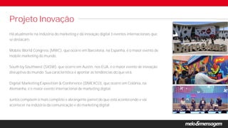 Há atualmente na indústria do marketing e da inovação digital 3 eventos internacionais que
se destacam.
Mobile World Congress (MWC), que ocorre em Barcelona, na Espanha, é o maior evento de
mobile marketing do mundo.
South by Southwest (SXSW), que ocorre em Austin, nos EUA, é o maior evento de inovação
disruptiva do mundo. Sua característica é apontar as tendências do que virá.
Digital Marketing Exposition & Conference (DMEXCO), que ocorre em Colônia, na
Alemanha, é o maior evento internacional de marketing digital.
Juntos compõem o mais completo e abrangente painel do que está acontecendo e vai
acontecer na indústria da comunicação e do marketing digital.
Projeto Inovação
 