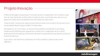 Projeto Inovação
O Meio & Mensagem vai participar in loco dos eventos e compartilhar com os leitores o que
tiver de mais importante acontecendo em cada um deles, assumindo mais uma vez o seu
papel de curador diante da avalanche de informações de cada evento.
Serão no total 7 semanas de cobertura jornalística tendo início no dia 27 de fevereiro com o
evento Mobile World Congress (MWC) em Barcelona.
Na sequência, em 13 de março, os nossos leitores poderão acompanhar as principais
tendências do SXSW que pelo segundo ano contará com a colaboração de cerca de 60
profissionais do mercado que diretamente de Austin compartilharão suas opiniões através do
hotsite de cobertura.
E por último, mas não menos importante em 18 de setembro a cobertura do evento
DMEXCO.
 