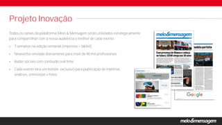 Todos os canais da plataforma Meio & Mensagem serão utilizados estrategicamente
para compartilhar com a nossa audiência o melhor de cada evento:
 7 semanas na edição semanal (impresso + tablet)
 Newsletter enviada diariamente para mais de 40 mil profissionais
 Redes sociais com conteúdo real time
 Cada evento terá um hotsite exclusivo para publicação de matérias,
análises, entrevistas e fotos.
Projeto Inovação
 