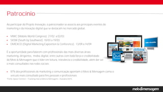 Ao participar do Projeto Inovação, o patrocinador se associa aos principais eventos do
marketing e da inovação digital que se destacam no mercado global.
 MWC (Mobile World Congress): 27/02 a 02/03
 SXSW (South by Southwest): 10/03 a 19/03
 DMEXCO (Digital Marketing Exposition & Conference): 13/09 a 14/09
É a oportunidade para falarem com profissionais das mais diversas áreas:
marketing, dirigentes, mídia, digital, entre outras com toda força e credibilidade
do Meio & Mensagem que é líder em leitura, relevância e credibilidade, além der ser
o mais consultados nas redes sociais.
 87% dos profissionais de marketing e comunicação apontam o Meio & Mensagem como o
veículo mais consultado para fins pessoais e profissionais
*Fonte: Ipsos Connect Tracking marca Meio & Mensagem Outubro/2015.
Patrocínio
 