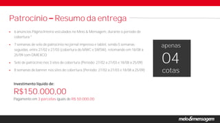  6 anúncios Página Inteira veiculados no Meio & Mensagem, durante o período de
cobertura *
 7 semanas de selo de patrocínio no jornal impresso e tablet, sendo 5 semanas
seguidas, entre 27/02 e 27/03 (cobertura do MWC e SWSW), retomando em 18/08 a
25/09 com DMEXCO
 Selo de patrocínio nos 3 sites de cobertura (Período: 27/02 a 27/03 e 18/08 a 25/09)
 8 semanas de banner nos sites de cobertura (Período: 27/02 a 27/03 e 18/08 a 25/09)
Patrocínio Resumo da entrega
Pagamento em 3 parcelas iguais de R$ 50.000,00.
apenas
cotas
04
Investimento líquido de:
R$150.000,00
 