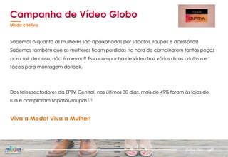 Sabemos o quanto as mulheres são apaixonadas por sapatos, roupas e acessórios!
Sabemos também que as mulheres ficam perdidas na hora de combinarem tantas peças
para sair de casa, não é mesmo? Essa campanha de vídeo traz várias dicas criativas e
fáceis para montagem do look.
Dos telespectadores da EPTV Central, nos últimos 30 dias, mais de 49% foram às lojas de
rua e compraram sapatos/roupas.(1)
Viva a Moda! Viva a Mulher!
Campanha de Vídeo Globo
Moda criativa
MARKETING
 