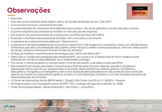 MARKETING
Observações
• Preço fixo.
• Prazo de comercialização desse projeto: até às 16h (horário de Brasília) do dia 17/fev/2017;
• Cota exclusiva local por campanha/mercado;
• A comercialização da campanha será realizada praça a praça, não sendo permitida a venda mercado nacional;
• O patrocinador terá exclusividade do material no mercado por ele adquirido;
• Este produto não prevê prioridade de compra para o portfólio de vídeos 2017/2018;
• Produção: o material é de propriedade da Globo, sem custos para o anunciante;
• A assinatura do material será precedida por “oferecimento”;
• A assinatura é de responsabilidade do anunciante e deverá ter 5” de imagens em movimento e texto com até 08 palavras.
Lembramos que estas caracterizações não podem conter menção a ofertas e promoções/preços, tanto em vídeo quanto
em áudio, conforme manual de Formatos Comerciais da Globo;
• Entrega do material: a assinatura deve ser entregue pelo cliente até 24/fev/2017;
• Mídia básica: a mídia será planejada pelo Marketing EPTV, de acordo com a adequação ao tema. Poderá ocorrer
alteração em virtude da disponibilidade, sem comprometer a entrega;
• Pós-venda: o cliente receberá um relatório após o final da veiculação, a ser desenvolvido pela EPTV;
• Este material foi produzido pela Globo Comunicação e Participações S/A para utilização privada e é proibida a
reprodução total ou parcial, por qualquer meio ou processo, especialmente por sistemas gráficos, microfílmicos,
reprográficos, fonográficos e videográficos, bem como qualquer alteração/edição em seu conteúdo. Essas proibições
aplicam-se também às características gráficas da obra e à sua editoração. É proibido o uso não autorizado sob pena de
responsabilização dos infratores;
• (1) Fonte de informações: Kantar IBOPE Media | TGLight| São Carlos (Jun/2016) V.11.08.2016 – Pessoas;
• (2) Programação Local: O programa Jornal da EPTV 1ªEd., é exibido de segunda a sábado, às 12h00;
• Fonte: Kantar Ibope Media – Media Workstation – São Carlos – Junho/2016.
 