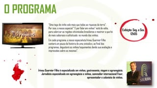 O PROGRAMA
Exibição: Seg. a Sex.
12h05
“Uma taça de vinho vale mais que todas as riquezas da terra”.
Por isso, o nosso especial " E por falar em vinhos” está de volta,
para valorizar as regiões vitivinícolas brasileiras e mostrar o que há
de mais saboroso e sofisticado no mundo dos vinhos.
Em cada programa, o nosso especialista Irineu Guarnier Filho
contará um pouco da história de uma vinícola e, ao final dos
programas, degustará os vinhos/espumantes dando sua avaliação e
impressões sobre os mesmos".
Irineu Guarnier Filho é especializado em vinhos, gastronomia, viagem e agronegócio.
Jornalista especializado em agronegócio e vinhos, sommelier internacional Fisar,
apresentador e colunista de vinhos.
 