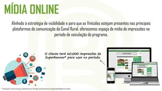 MÍDIA ONLINE
Alinhado à estratégia de visibilidade e para que as Vinícolas estejam presentes nas principais
plataformas de comunicação do Canal Rural, oferecemos espaço de mídia de impressões no
período de veiculação do programa.
Publicidade
Publicidade
O cliente terá 60.000 impressões de
Superbanner* para usar no período.
* Produção e envio da peça publicitária em formato Superbanner de responsabilidade do cliente.
 