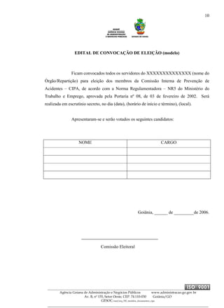 10
Agência Goiana de Administração e Negócios Públicos www.administracao.go.gov.br
Av. B, nº 155, Setor Oeste, CEP. 74.110-030 Goiânia/GO
GESOC/saal/arq_705_modelos_documentos_cipa
EDITAL DE CONVOCAÇÃO DE ELEIÇÃO (modelo)
Ficam convocados todos os servidores do XXXXXXXXXXXXXX (nome do
Órgão/Repartição) para eleição dos membros da Comissão Interna de Prevenção de
Acidentes – CIPA, de acordo com a Norma Regulamentadora – NR5 do Ministério do
Trabalho e Emprego, aprovada pela Portaria nº 08, de 03 de fevereiro de 2002. Será
realizada em escrutínio secreto, no dia (data), (horário de início e término), (local).
Apresentaram-se e serão votados os seguintes candidatos:
NOME CARGO
Goiânia, ______ de _________de 2006.
Comissão Eleitoral
 