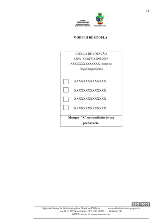 11
Agência Goiana de Administração e Negócios Públicos www.administracao.go.gov.br
Av. B, nº 155, Setor Oeste, CEP. 74.110-030 Goiânia/GO
GESOC/saal/arq_705_modelos_documentos_cipa
MODELO DE CÉDULA
CÉDULA DE VOTAÇÃO
CIPA - GESTÃO 2006/2007
XXXXXXXXXXXXXX (nome do
Órgão/Repartição)
XXXXXXXXXXXXXX
XXXXXXXXXXXXXX
XXXXXXXXXXXXXX
XXXXXXXXXXXXXX
Marque "X" no candidato de sua
preferência.
 
