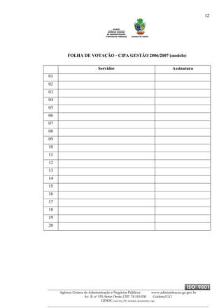 12
Agência Goiana de Administração e Negócios Públicos www.administracao.go.gov.br
Av. B, nº 155, Setor Oeste, CEP. 74.110-030 Goiânia/GO
GESOC/saal/arq_705_modelos_documentos_cipa
FOLHA DE VOTAÇÃO - CIPA GESTÃO 2006/2007 (modelo)
Servidor Assinatura
01
02
03
04
05
06
07
08
09
10
11
12
13
14
15
16
17
18
19
20
 