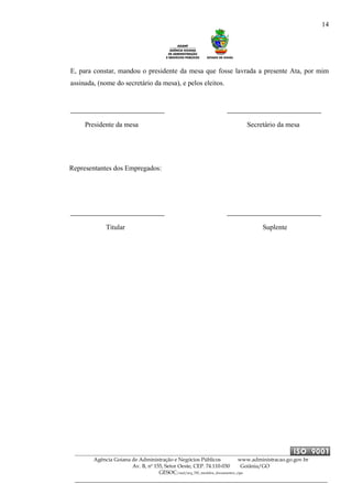 14
Agência Goiana de Administração e Negócios Públicos www.administracao.go.gov.br
Av. B, nº 155, Setor Oeste, CEP. 74.110-030 Goiânia/GO
GESOC/saal/arq_705_modelos_documentos_cipa
E, para constar, mandou o presidente da mesa que fosse lavrada a presente Ata, por mim
assinada, (nome do secretário da mesa), e pelos eleitos.
Presidente da mesa Secretário da mesa
Representantes dos Empregados:
Titular Suplente
 