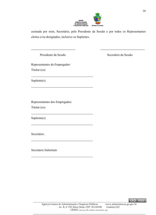 16
Agência Goiana de Administração e Negócios Públicos www.administracao.go.gov.br
Av. B, nº 155, Setor Oeste, CEP. 74.110-030 Goiânia/GO
GESOC/saal/arq_705_modelos_documentos_cipa
assinada por mim, Secretário, pelo Presidente da Sessão e por todos os Representantes
eleitos e/ou designados, inclusive os Suplentes.
Representantes do Empregador:
Titular (es):
________________________________________
Suplente(s):
________________________________________
Representantes dos Empregados:
Titular (es):
________________________________________
Suplente(s):
________________________________________
Secretário:
________________________________________
Secretário Substituto
________________________________________
Presidente da Sessão Secretário da Sessão
 