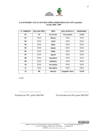 17
Agência Goiana de Administração e Negócios Públicos www.administracao.go.gov.br
Av. B, nº 155, Setor Oeste, CEP. 74.110-030 Goiânia/GO
GESOC/saal/arq_705_modelos_documentos_cipa
CALENDÁRIO ANUAL DAS REUNIÕES ORDINÁRIAS DA CIPA (modelo)
Gestão 2006 / 2007
N.º ORDEM DIA DO MÊS MÊS DIA SEMANA HORÁRIO
01 14 Fevereiro Terça-feira 14:30
02 XXX Março XXX XXX
03 XXX Abril XXX XXX
04 XXX Maio XXX XXX
05 XXX Junho XXX XXX
06 XXX Julho XXX XXX
07 XXX Agosto XXX XXX
08 XXX Setembro XXX XXX
09 XXX Outubro XXX XXX
10 XXX Novembro XXX XXX
11 XXX Dezembro XXX XXX
12 08 Janeiro Segunda -feira 14:30
Local:
_______________________ __________________________
Presidente da CIPA gestão 2006/2007 Vice-Presidente da CIPA gestão 2006/2007
 