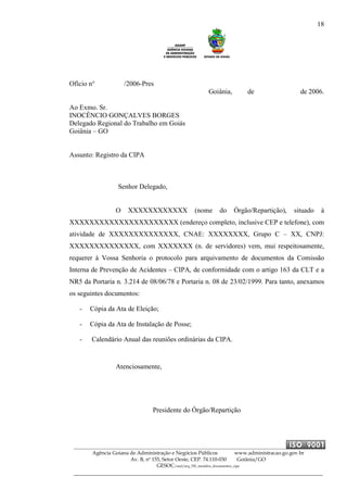 18
Agência Goiana de Administração e Negócios Públicos www.administracao.go.gov.br
Av. B, nº 155, Setor Oeste, CEP. 74.110-030 Goiânia/GO
GESOC/saal/arq_705_modelos_documentos_cipa
Ofício n° /2006-Pres
Goiânia, de de 2006.
Ao Exmo. Sr.
INOCÊNCIO GONÇALVES BORGES
Delegado Regional do Trabalho em Goiás
Goiânia – GO
Assunto: Registro da CIPA
Senhor Delegado,
O XXXXXXXXXXXX (nome do Órgão/Repartição), situado à
XXXXXXXXXXXXXXXXXXXXXX (endereço completo, inclusive CEP e telefone), com
atividade de XXXXXXXXXXXXXX, CNAE: XXXXXXXX, Grupo C – XX, CNPJ:
XXXXXXXXXXXXXX, com XXXXXXX (n. de servidores) vem, mui respeitosamente,
requerer à Vossa Senhoria o protocolo para arquivamento de documentos da Comissão
Interna de Prevenção de Acidentes – CIPA, de conformidade com o artigo 163 da CLT e a
NR5 da Portaria n. 3.214 de 08/06/78 e Portaria n. 08 de 23/02/1999. Para tanto, anexamos
os seguintes documentos:
- Cópia da Ata de Eleição;
- Cópia da Ata de Instalação de Posse;
- Calendário Anual das reuniões ordinárias da CIPA.
Atenciosamente,
Presidente do Órgão/Repartição
 