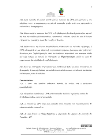 2
Agência Goiana de Administração e Negócios Públicos www.administracao.go.gov.br
Av. B, nº 155, Setor Oeste, CEP. 74.110-030 Goiânia/GO
GESOC/saal/arq_705_modelos_documentos_cipa
5.13. Será indicado, de comum acordo com os membros da CIPA, um secretário e seu
substituto, entre os componentes ou não da comissão, sendo neste caso necessária a
concordância do empregador.
5.14. Empossados os membros da CIPA, o Órgão/Repartição deverá protocolizar, em até
dez dias, na unidade descentralizada do Ministério do Trabalho, cópias das atas de eleição
e de posse e o calendário anual das reuniões ordinárias.
5.15. Protocolizada na unidade descentralizada do Ministério do Trabalho e Emprego, a
CIPA não poderá ter seu número de representantes reduzido, bem como não poderá ser
desativada pelo Órgão/Repartição, antes do término do mandato de seus membros, ainda
que haja redução do número de empregados do Órgão/Repartição, exceto no caso de
encerramento das atividades do estabelecimento.
5.17. Cabe ao empregador proporcionar aos membros da CIPA os meios necessários ao
desempenho de suas atribuições, garantindo tempo suficiente para a realização das tarefas
constantes no plano de trabalho.
Funcionamento:
5.23. A CIPA terá reuniões ordinárias mensais, de acordo com o calendário
preestabelecido.
5.24. As reuniões ordinárias da CIPA serão realizadas durante o expediente normal do
Órgão/Repartição e em local apropriado.
5.25. As reuniões da CIPA terão atas assinadas pelos presentes com encaminhamento de
cópias para todos os membros.
5.26. As atas ficarão no Órgão/Repartição à disposição dos Agentes da Inspeção do
Trabalho – AIT.
 
