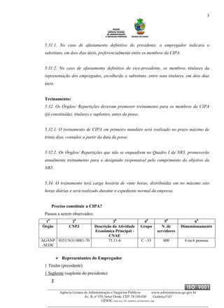 3
Agência Goiana de Administração e Negócios Públicos www.administracao.go.gov.br
Av. B, nº 155, Setor Oeste, CEP. 74.110-030 Goiânia/GO
GESOC/saal/arq_705_modelos_documentos_cipa
5.31.1. No caso de afastamento definitivo do presidente, o empregador indicará o
substituto, em dois dias úteis, preferencialmente entre os membros da CIPA.
5.31.2. No caso de afastamento definitivo do vice-presidente, os membros titulares da
representação dos empregados, escolherão o substituto, entre seus titulares, em dois dias
úteis.
Treinamento:
5.32. Os Órgãos/ Repartições deveram promover treinamento para os membros da CIPA
(já constituída), titulares e suplentes, antes da posse.
5.32.1. O treinamento de CIPA em primeiro mandato será realizado no prazo máximo de
trinta dias, contados a partir da data da posse.
5.32.2. Os Órgãos/ Repartições que não se enquadrem no Quadro I da NR5, promoverão
anualmente treinamento para o designado responsável pelo cumprimento do objetivo da
NR5.
5.34. O treinamento terá carga horária de vinte horas, distribuídas em no máximo oito
horas diárias e será realizado durante o expediente normal da empresa.
Preciso constituir a CIPA?
Passos a serem observados:
10
20
30
40
50
60
Órgão CNPJ Descrição da Atividade
Econômica Principal -
CNAE
Grupo N. de
servidores
Dimensionamento
AGANP
-SEDE
03517631/0001-70 75.11-6 C –33 400 4 ou 6 pessoas
Representantes do Empregador
1 Titular (presidente)
1 Suplente (suplente do presidente)
2
 