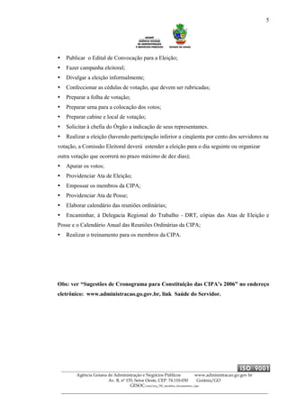5
Agência Goiana de Administração e Negócios Públicos www.administracao.go.gov.br
Av. B, nº 155, Setor Oeste, CEP. 74.110-030 Goiânia/GO
GESOC/saal/arq_705_modelos_documentos_cipa
Publicar o Edital de Convocação para a Eleição;
Fazer campanha eleitoral;
Divulgar a eleição informalmente;
Confeccionar as cédulas de votação, que devem ser rubricadas;
Preparar a folha de votação;
Preparar urna para a colocação dos votos;
Preparar cabine e local de votação;
Solicitar à chefia do Órgão a indicação de seus representantes.
Realizar a eleição (havendo participação inferior a cinqüenta por cento dos servidores na
votação, a Comissão Eleitoral deverá estender a eleição para o dia seguinte ou organizar
outra votação que ocorrerá no prazo máximo de dez dias);
Apurar os votos;
Providenciar Ata de Eleição;
Empossar os membros da CIPA;
Providenciar Ata de Posse;
Elaborar calendário das reuniões ordinárias;
Encaminhar, à Delegacia Regional do Trabalho - DRT, cópias das Atas de Eleição e
Posse e o Calendário Anual das Reuniões Ordinárias da CIPA;
Realizar o treinamento para os membros da CIPA.
Obs: ver “Sugestões de Cronograma para Constituição das CIPA’s 2006” no endereço
eletrônico: www.administracao.go.gov.br, link Saúde do Servidor.
 