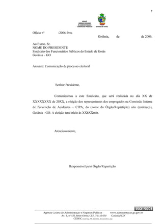 7
Agência Goiana de Administração e Negócios Públicos www.administracao.go.gov.br
Av. B, nº 155, Setor Oeste, CEP. 74.110-030 Goiânia/GO
GESOC/saal/arq_705_modelos_documentos_cipa
Ofício n° /2006-Pres
Goiânia, de de 2006.
Ao Exmo. Sr.
NOME DO PRESIDENTE
Sindicato dos Funcionários Públicos do Estado de Goiás
Goiânia – GO
Assunto: Comunicação de processo eleitoral
Senhor Presidente,
Comunicamos a este Sindicato, que será realizada no dia XX de
XXXXXXXX de 20XX, a eleição dos representantes dos empregados na Comissão Interna
de Prevenção de Acidentes – CIPA, do (nome do Órgão/Repartição) sito (endereço),
Goiânia - GO. A eleição terá início às XXhXXmin.
Atenciosamente,
Responsável pelo Órgão/Repartição
 