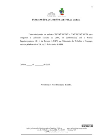 8
Agência Goiana de Administração e Negócios Públicos www.administracao.go.gov.br
Av. B, nº 155, Setor Oeste, CEP. 74.110-030 Goiânia/GO
GESOC/saal/arq_705_modelos_documentos_cipa
DESIGNAÇÃO DA COMISSÃO ELEITORAL (modelo)
Ficam designados os senhores XXXXXXXXXX e XXXXXXXXXXXX para
comporem a Comissão Eleitoral da CIPA, em conformidade com a Norma
Regulamentadora NR 5, da Portaria 3.214/78 do Ministério do Trabalho e Emprego,
alterada pela Portaria nº 08, de 23 de fevereiro de 1999.
Goiânia, _____ de _________de 2006.
Presidente ou Vice Presidente da CIPA
 