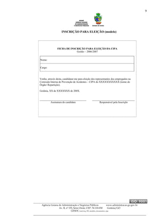 9
Agência Goiana de Administração e Negócios Públicos www.administracao.go.gov.br
Av. B, nº 155, Setor Oeste, CEP. 74.110-030 Goiânia/GO
GESOC/saal/arq_705_modelos_documentos_cipa
INSCRIÇÃO PARA ELEIÇÃO (modelo)
FICHA DE INSCRIÇÃO PARA ELEIÇÃO DA CIPA
Gestão – 2006/2007
Nome:
Cargo:
Venho, através desta, candidatar-me para eleição dos representantes dos empregados na
Comissão Interna de Prevenção de Acidentes – CIPA do XXXXXXXXXXX (nome do
Órgão/ Repartição).
Goiânia, XX de XXXXXXX de 200X.
Assinatura do candidato Responsável pela Inscrição
 