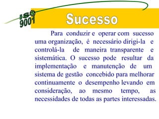 Sucesso Para  conduzir e  operar com  sucesso uma organização,  é  necessário dirigi-la  e  controlá-la  de  maneira  transparente  e sistemática.  O  sucesso  pode  resultar  da implementação  e  manutenção  de  um sistema de gestão  concebido para melhorar continuamente  o  desempenho levando  em consideração,  ao  mesmo  tempo,  as necessidades de todas as partes interessadas. 