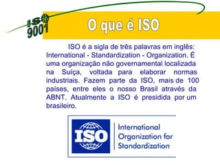 ISO é a sigla de três palavras em inglês: International - Standardization - Organization. É  uma organização não governamental localizada  na  Suíça,  voltada  para  elaborar  normas industriais.  Fazem  parte  da  ISO,  mais de  100 países,  entre  eles  o  nosso  Brasil  através  da ABNT.  Atualmente  a  ISO  é  presidida  por um brasileiro. O que é ISO 