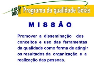 Programa da qualidade Goiás Promover  a  disseminação  dos conceitos  e  uso  das  ferramentas  da qualidade como forma de atingir os resultados da  organização  e  a realização das pessoas.   M I S S Ã O  