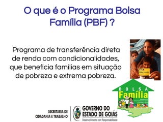 O que é o Programa Bolsa
Família (PBF) ?
Programa de transferência direta
de renda com condicionalidades,
que beneﬁcia famílias em situação
de pobreza e extrema pobreza.
 