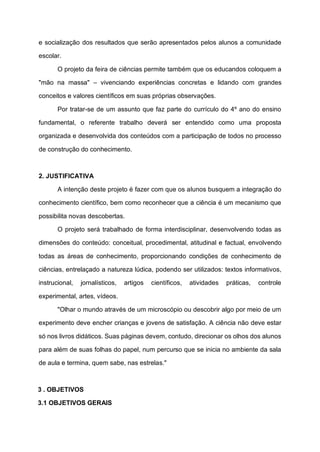 e socialização dos resultados que serão apresentados pelos alunos a comunidade
escolar.
O projeto da feira de ciências permite também que os educandos coloquem a
"mão na massa" – vivenciando experiências concretas e lidando com grandes
conceitos e valores científicos em suas próprias observações.
Por tratar-se de um assunto que faz parte do currículo do 4º ano do ensino
fundamental, o referente trabalho deverá ser entendido como uma proposta
organizada e desenvolvida dos conteúdos com a participação de todos no processo
de construção do conhecimento.
2. JUSTIFICATIVA
A intenção deste projeto é fazer com que os alunos busquem a integração do
conhecimento científico, bem como reconhecer que a ciência é um mecanismo que
possibilita novas descobertas.
O projeto será trabalhado de forma interdisciplinar, desenvolvendo todas as
dimensões do conteúdo: conceitual, procedimental, atitudinal e factual, envolvendo
todas as áreas de conhecimento, proporcionando condições de conhecimento de
ciências, entrelaçado a natureza lúdica, podendo ser utilizados: textos informativos,
instrucional, jornalísticos, artigos científicos, atividades práticas, controle
experimental, artes, vídeos.
"Olhar o mundo através de um microscópio ou descobrir algo por meio de um
experimento deve encher crianças e jovens de satisfação. A ciência não deve estar
só nos livros didáticos. Suas páginas devem, contudo, direcionar os olhos dos alunos
para além de suas folhas do papel, num percurso que se inicia no ambiente da sala
de aula e termina, quem sabe, nas estrelas."
3 . OBJETIVOS
3.1 OBJETIVOS GERAIS
 