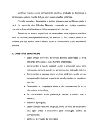 Identificar relações entre conhecimento cientifico, produção de tecnologia e
condições de vida no mundo de hoje e em suas evoluções históricas.
Formular questões, diagnosticar e propor soluções para problemas reais, a
partir de elemento das Ciências Naturais, colocando em prática conceitos,
procedimentos e atitudes desenvolvidas no aprendizado escolar.
Despertar no aluno a capacidade de desenvolver seus projetos e não ficar
atrás de uma maquete repetindo informações retiradas do livro, contextualizando de
maneira que faça sentido para si mesmo e para a comunidade a qual a escola está
inserida.
3.2 OBJETIVOS ESPECÍFICOS
➢ Saber utilizar conceitos científicos básicos associados a meio
ambiente, alimentação, corpo humano e tecnologia;
➢ Compreender a saúde pessoal, social e ambiental como bens
individuais e comuns que devem ser promovidos pela ação coletiva;
➢ Compreender a natureza como um todo dinâmico, sendo um ser
humano parte integrante e agente de transformações do mundo em
que vive;
➢ Desenvolver a competência leitora e de compreensão de textos
informativos e científicos;
➢ Ter conhecimento sobre preservação respeito e cuidado com a
natureza;
➢ Incentivar a pesquisa;
➢ Saber valorizar o trabalho em grupo, como um meio de desenvolver
uma ação crítica e cooperativa para construção coletiva do
conhecimento;
➢ Conhecer a evolução da tecnologia;
 