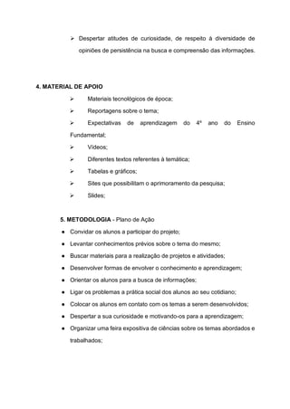 ➢ Despertar atitudes de curiosidade, de respeito à diversidade de
opiniões de persistência na busca e compreensão das informações.
4. MATERIAL DE APOIO
➢ Materiais tecnológicos de época;
➢ Reportagens sobre o tema;
➢ Expectativas de aprendizagem do 4º ano do Ensino
Fundamental;
➢ Vídeos;
➢ Diferentes textos referentes à temática;
➢ Tabelas e gráficos;
➢ Sites que possibilitam o aprimoramento da pesquisa;
➢ Slides;
5. METODOLOGIA - Plano de Ação
● Convidar os alunos a participar do projeto;
● Levantar conhecimentos prévios sobre o tema do mesmo;
● Buscar materiais para a realização de projetos e atividades;
● Desenvolver formas de envolver o conhecimento e aprendizagem;
● Orientar os alunos para a busca de informações;
● Ligar os problemas a prática social dos alunos ao seu cotidiano;
● Colocar os alunos em contato com os temas a serem desenvolvidos;
● Despertar a sua curiosidade e motivando-os para a aprendizagem;
● Organizar uma feira expositiva de ciências sobre os temas abordados e
trabalhados;
 