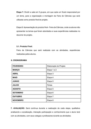 Etapa 7: Dividir a sala em 5 grupos, em que cada um ficará responsável por
um tema, para a organização e montagem da Feira de Ciências que será
utilizada como produto final do projeto.
Etapa 8: Apresentação do produto final - Feira de Ciências, onde os alunos irão
apresentar os temas que foram abordados e suas experiências realizadas no
decorrer do projeto.
5.1. Produto Final:
Feira de Ciências que será realizada com as atividades, experiências
realizadas pelos alunos.
6. CRONOGRAMA
FEVEREIRO Elaboração do Projeto
MARÇO Etapa 1 e 2
ABRIL Etapa 3
MAIO Etapa 4
JUNHO Etapa 5
JULHO Férias
AGOSTO Etapa 5
SETEMBRO Etapa 6
OUTUBRO Etapa 7
NOVEMBRO Etapa 8
7. AVALIAÇÃO: Será contínua durante a realização de cada etapa, qualitativa
analisando a socialização, interação participação e conhecimento que o aluno terá
com as atividades, com seus colegas e professores durante as atividades.
 
